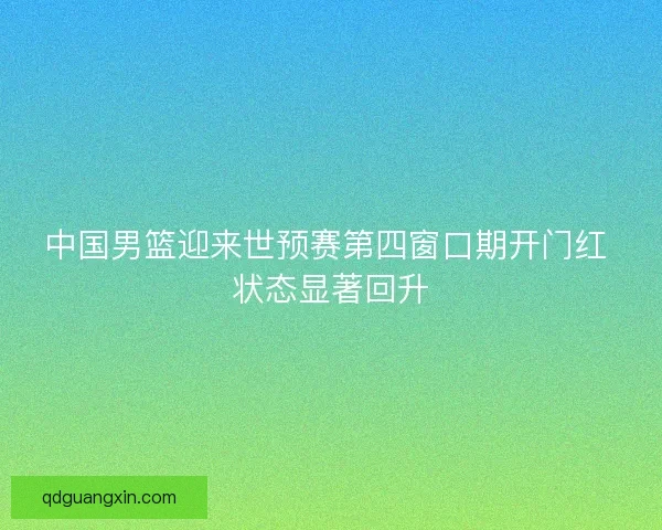 中国男篮迎来世预赛第四窗口期开门红 状态显著回升