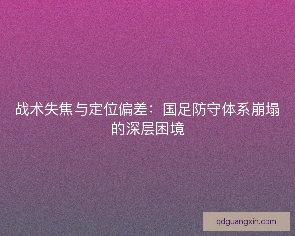 战术失焦与定位偏差：国足防守体系崩塌的深层困境