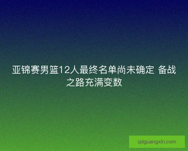 亚锦赛男篮12人最终名单尚未确定 备战之路充满变数