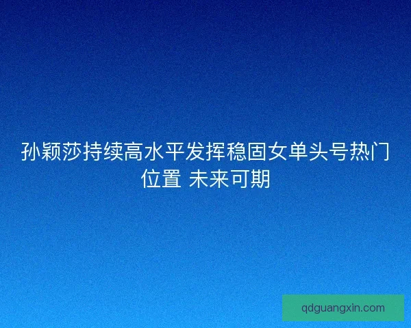 孙颖莎持续高水平发挥稳固女单头号热门位置 未来可期